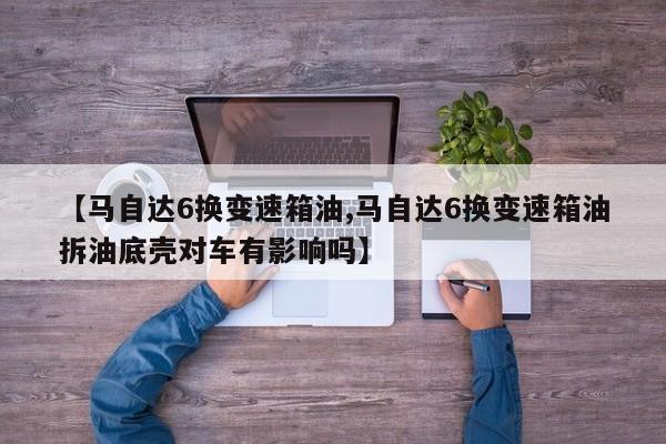 【马自达6换变速箱油,马自达6换变速箱油拆油底壳对车有影响吗】