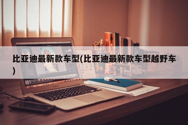 比亚迪最新款车型(比亚迪最新款车型越野车)