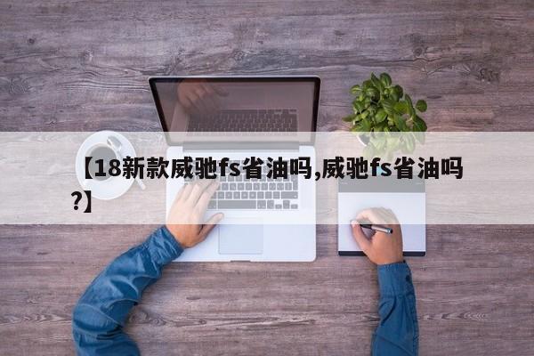 【18新款威驰fs省油吗,威驰fs省油吗?】
