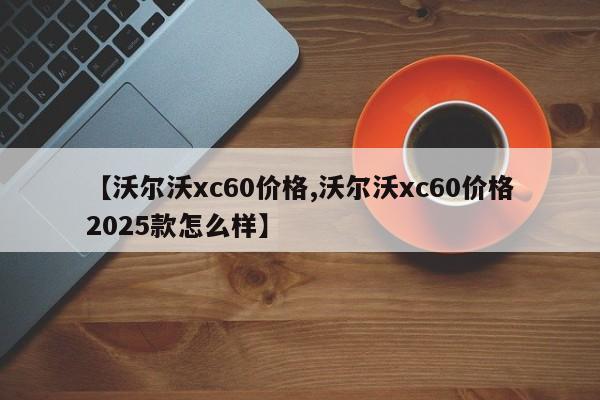 【沃尔沃xc60价格,沃尔沃xc60价格2025款怎么样】