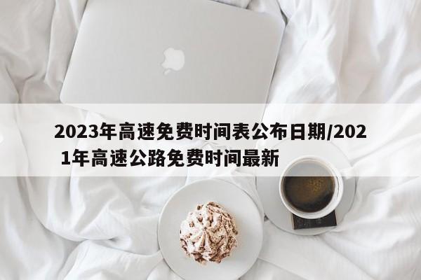2023年高速免费时间表公布日期/202 1年高速公路免费时间最新