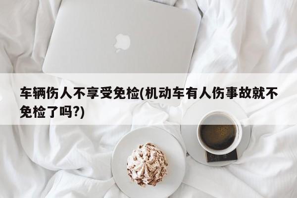 车辆伤人不享受免检(机动车有人伤事故就不免检了吗?)