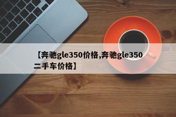 【奔驰gle350价格,奔驰gle350二手车价格】