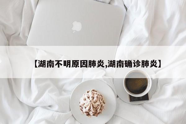 【湖南不明原因肺炎,湖南确诊肺炎】
