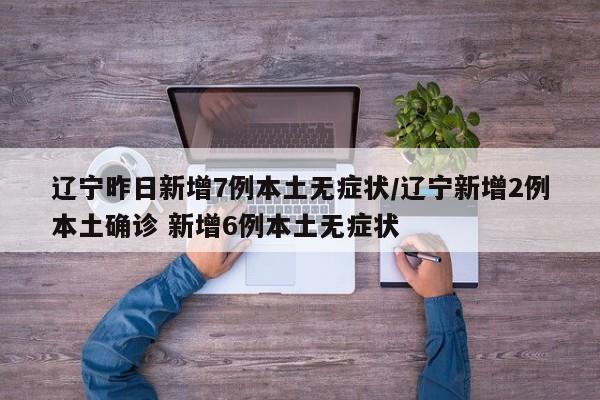辽宁昨日新增7例本土无症状/辽宁新增2例本土确诊 新增6例本土无症状