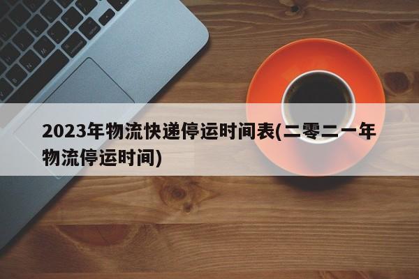 2023年物流快递停运时间表(二零二一年物流停运时间)