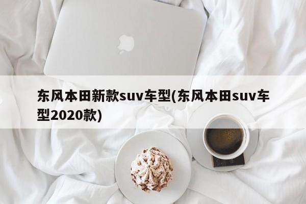 东风本田新款suv车型(东风本田suv车型2020款)