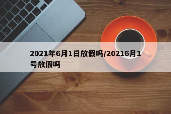 2021年6月1日放假吗/20216月1号放假吗