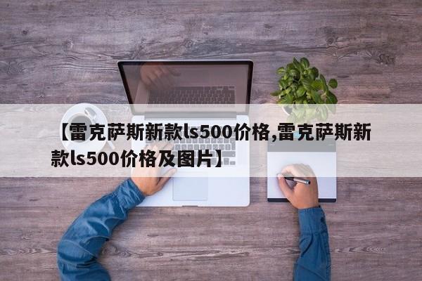 【雷克萨斯新款ls500价格,雷克萨斯新款ls500价格及图片】