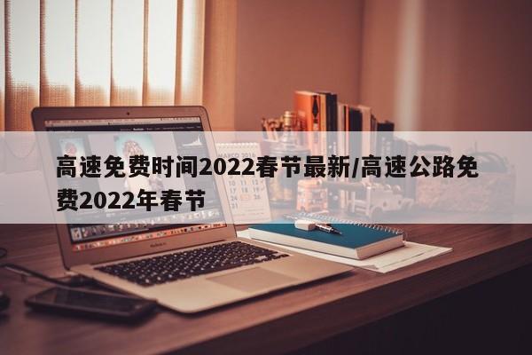 高速免费时间2022春节最新/高速公路免费2022年春节