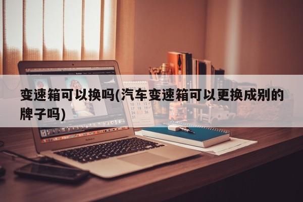 变速箱可以换吗(汽车变速箱可以更换成别的牌子吗)