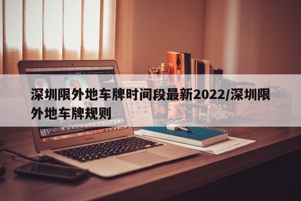深圳限外地车牌时间段最新2022/深圳限外地车牌规则