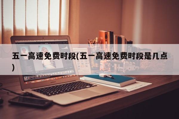 五一高速免费时段(五一高速免费时段是几点)