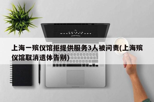 上海一殡仪馆拒提供服务3人被问责(上海殡仪馆取消遗体告别)