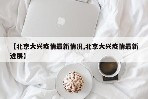 【北京大兴疫情最新情况,北京大兴疫情最新进展】