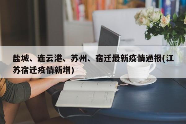 盐城、连云港、苏州、宿迁最新疫情通报(江苏宿迁疫情新增)