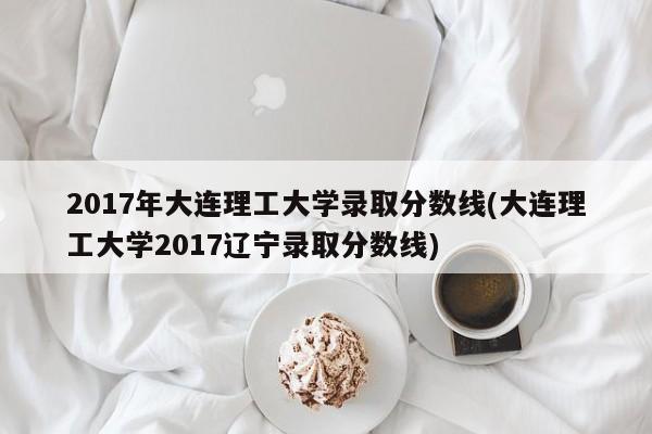 2017年大连理工大学录取分数线(大连理工大学2017辽宁录取分数线)