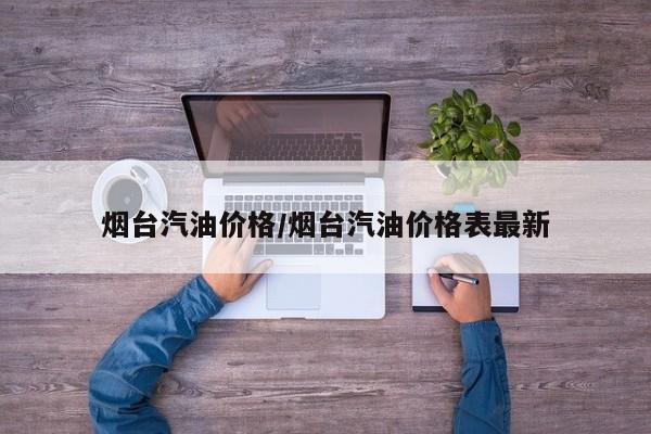 烟台汽油价格/烟台汽油价格表最新