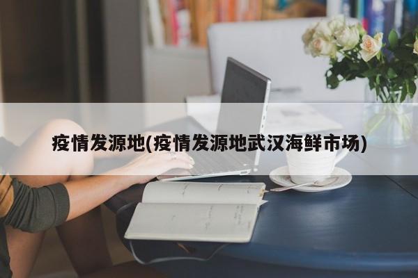 疫情发源地(疫情发源地武汉海鲜市场)