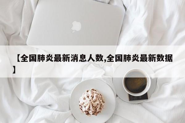 【全国肺炎最新消息人数,全国肺炎最新数据】