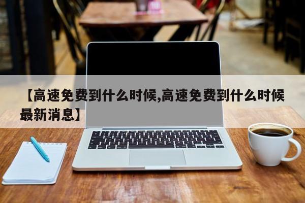 【高速免费到什么时候,高速免费到什么时候最新消息】