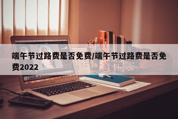 端午节过路费是否免费/端午节过路费是否免费2022