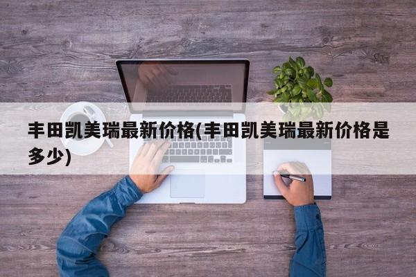 丰田凯美瑞最新价格(丰田凯美瑞最新价格是多少)
