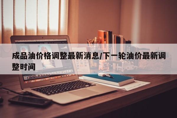 成品油价格调整最新消息/下一轮油价最新调整时间