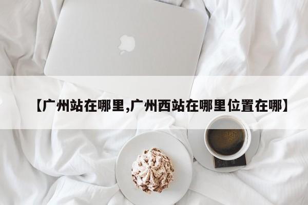 【广州站在哪里,广州西站在哪里位置在哪】