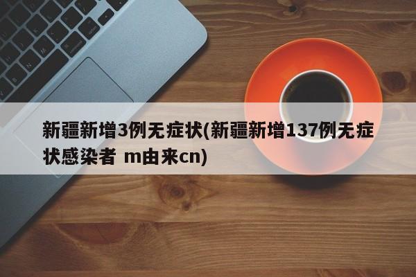 新疆新增3例无症状(新疆新增137例无症状感染者 m由来cn)
