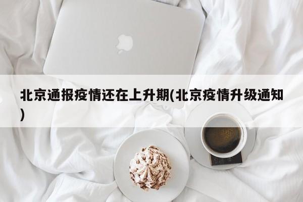 北京通报疫情还在上升期(北京疫情升级通知)