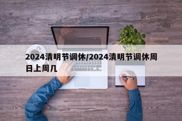 2024清明节调休/2024清明节调休周日上周几