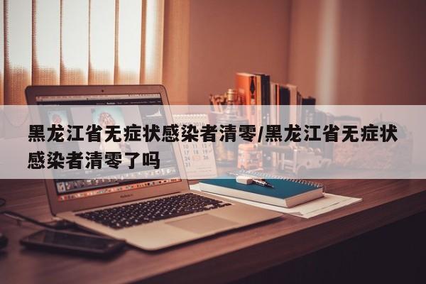 黑龙江省无症状感染者清零/黑龙江省无症状感染者清零了吗
