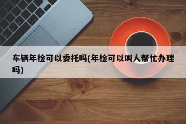 车辆年检可以委托吗(年检可以叫人帮忙办理吗)