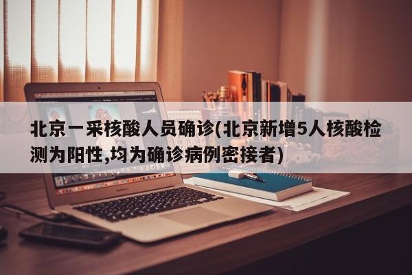 北京一采核酸人员确诊(北京新增5人核酸检测为阳性,均为确诊病例密接者)
