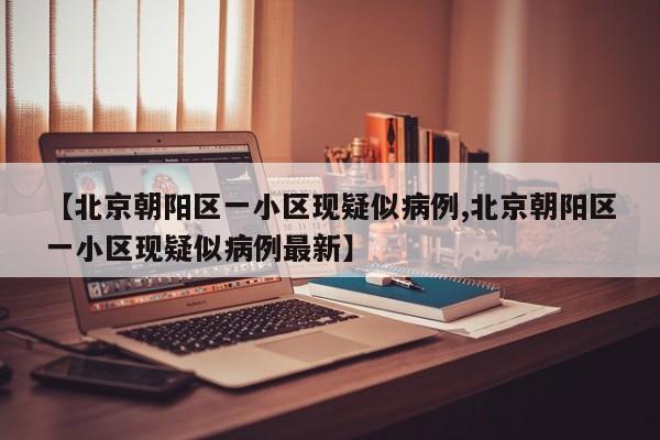 【北京朝阳区一小区现疑似病例,北京朝阳区一小区现疑似病例最新】