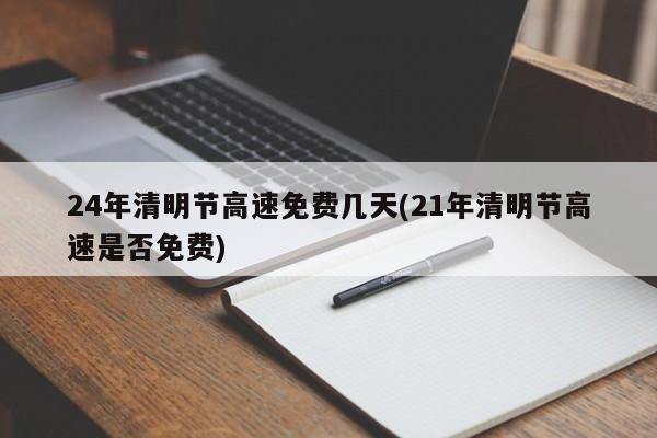 24年清明节高速免费几天(21年清明节高速是否免费)