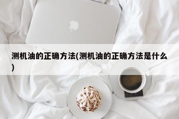 测机油的正确方法(测机油的正确方法是什么)