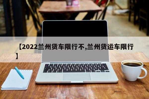 【2022兰州货车限行不,兰州货运车限行】