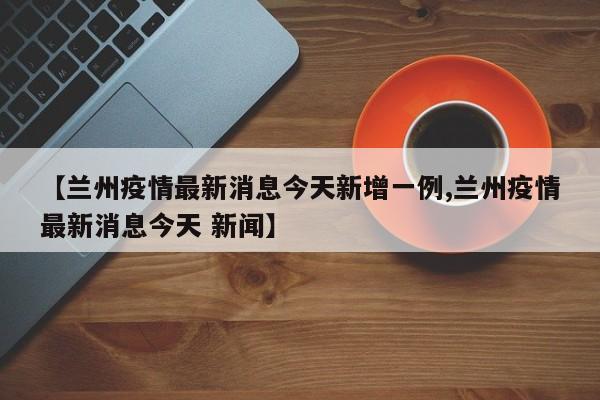 【兰州疫情最新消息今天新增一例,兰州疫情最新消息今天 新闻】
