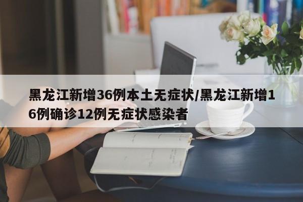 黑龙江新增36例本土无症状/黑龙江新增16例确诊12例无症状感染者