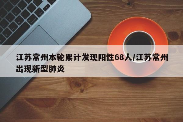 江苏常州本轮累计发现阳性68人/江苏常州出现新型肺炎