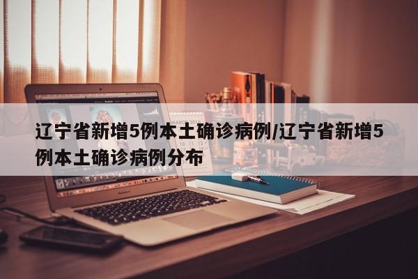 辽宁省新增5例本土确诊病例/辽宁省新增5例本土确诊病例分布