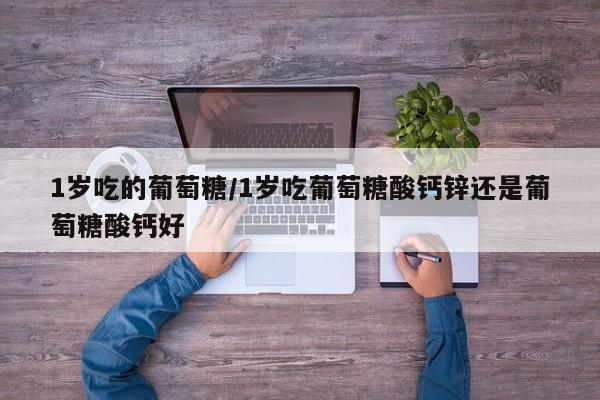 1岁吃的葡萄糖/1岁吃葡萄糖酸钙锌还是葡萄糖酸钙好
