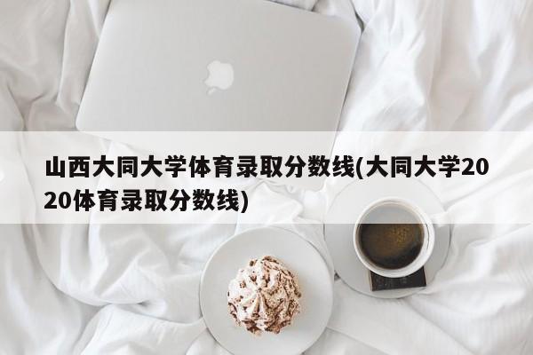 山西大同大学体育录取分数线(大同大学2020体育录取分数线)