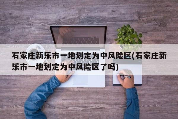 石家庄新乐市一地划定为中风险区(石家庄新乐市一地划定为中风险区了吗)