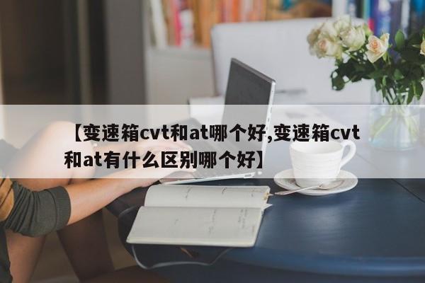 【变速箱cvt和at哪个好,变速箱cvt和at有什么区别哪个好】