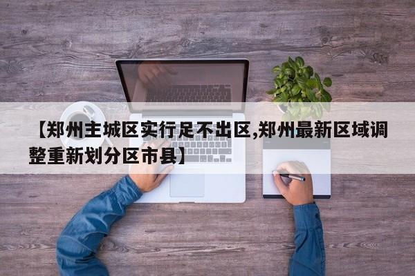 【郑州主城区实行足不出区,郑州最新区域调整重新划分区市县】