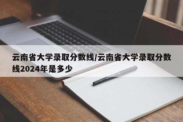 云南省大学录取分数线/云南省大学录取分数线2024年是多少