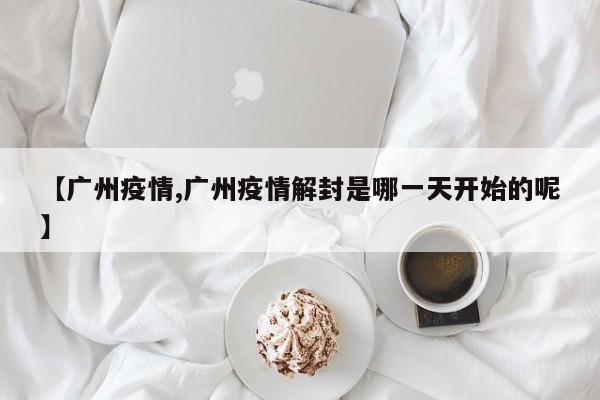 【广州疫情,广州疫情解封是哪一天开始的呢】